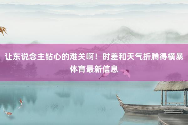 让东说念主钻心的难关啊!时差和天气折腾得横暴体育最新信息