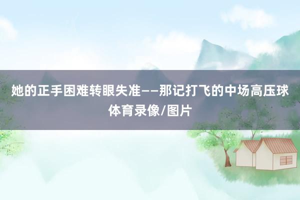 她的正手困难转眼失准——那记打飞的中场高压球体育录像/图片