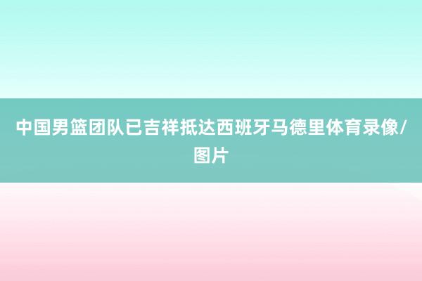 中国男篮团队已吉祥抵达西班牙马德里体育录像/图片