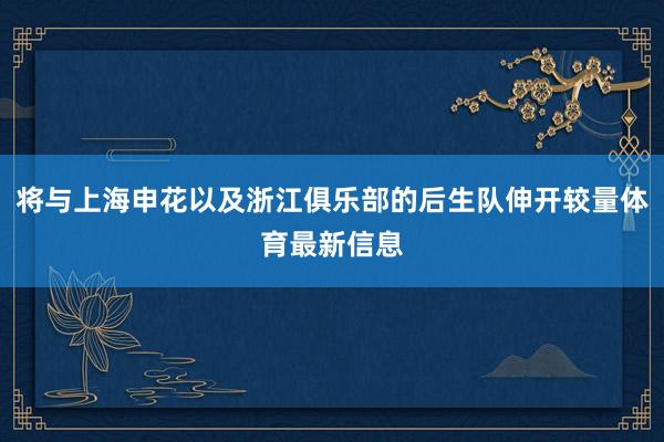 将与上海申花以及浙江俱乐部的后生队伸开较量体育最新信息