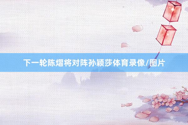 下一轮陈熠将对阵孙颖莎体育录像/图片
