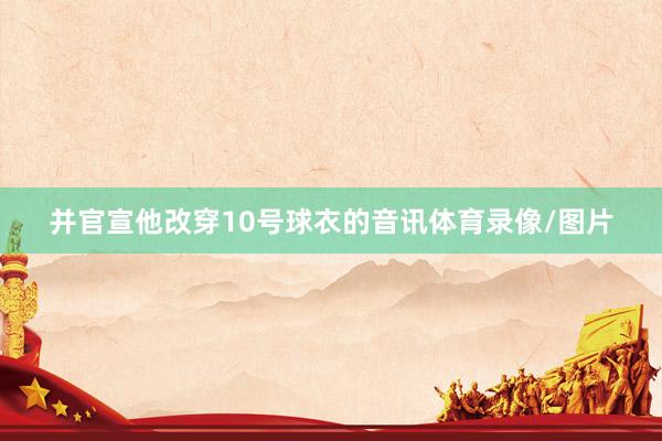 并官宣他改穿10号球衣的音讯体育录像/图片
