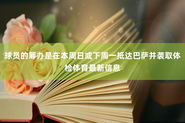 球员的筹办是在本周日或下周一抵达巴萨并袭取体检体育最新信息
