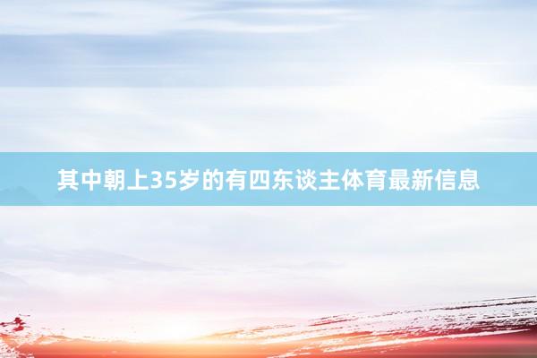 其中朝上35岁的有四东谈主体育最新信息