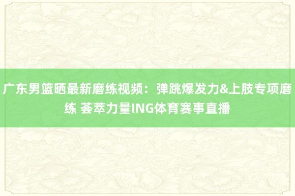 广东男篮晒最新磨练视频：弹跳爆发力&上肢专项磨练 荟萃力量ING体育赛事直播
