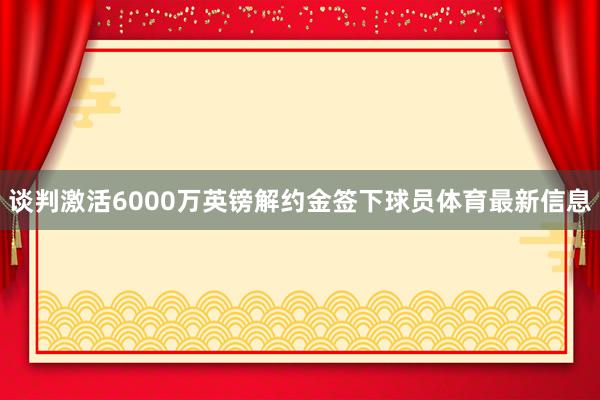 谈判激活6000万英镑解约金签下球员体育最新信息