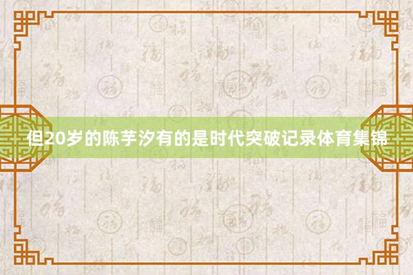 但20岁的陈芋汐有的是时代突破记录体育集锦