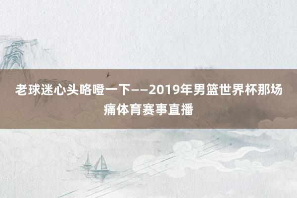 老球迷心头咯噔一下——2019年男篮世界杯那场痛体育赛事直播