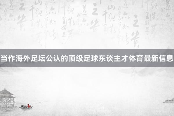 当作海外足坛公认的顶级足球东谈主才体育最新信息