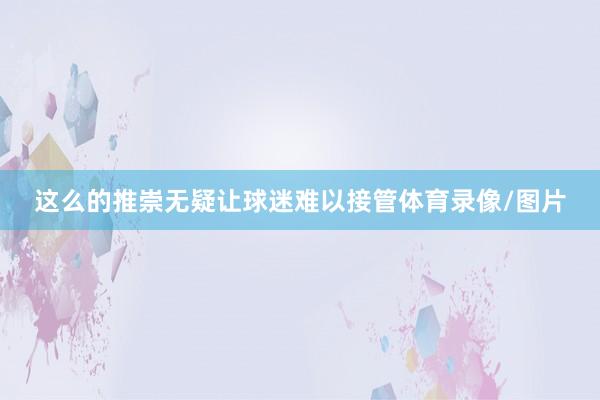这么的推崇无疑让球迷难以接管体育录像/图片