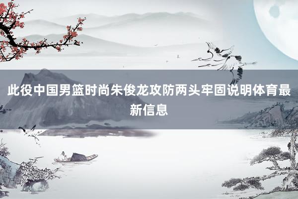 此役中国男篮时尚朱俊龙攻防两头牢固说明体育最新信息