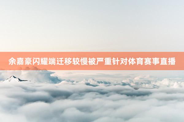 余嘉豪闪耀端迁移较慢被严重针对体育赛事直播