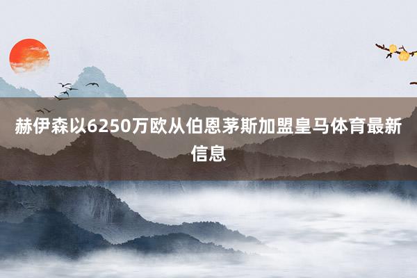 赫伊森以6250万欧从伯恩茅斯加盟皇马体育最新信息