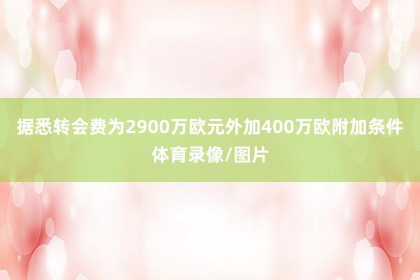 据悉转会费为2900万欧元外加400万欧附加条件体育录像/图片