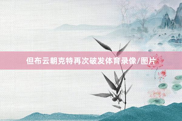 但布云朝克特再次破发体育录像/图片
