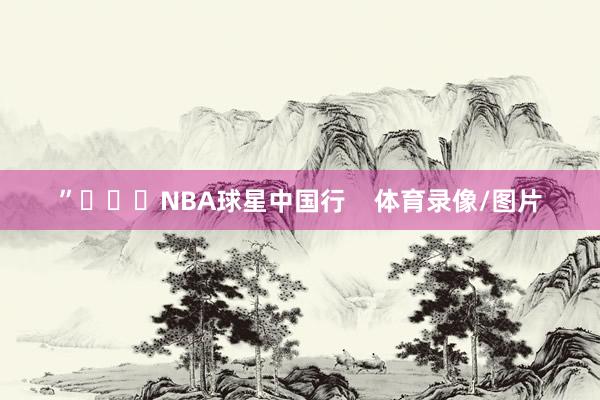 ”			NBA球星中国行    体育录像/图片