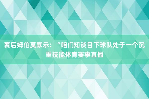 赛后姆伯莫默示：“咱们知谈目下球队处于一个沉重技能体育赛事直播