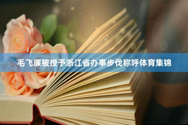 毛飞廉被授予浙江省办事步伐称呼体育集锦