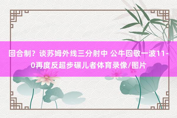 回合制？谈苏姆外线三分射中 公牛回敬一波11-0再度反超步碾儿者体育录像/图片
