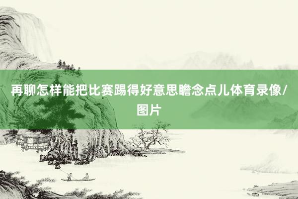 再聊怎样能把比赛踢得好意思瞻念点儿体育录像/图片