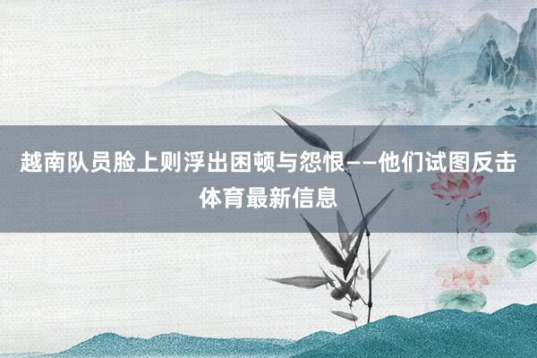 越南队员脸上则浮出困顿与怨恨——他们试图反击体育最新信息