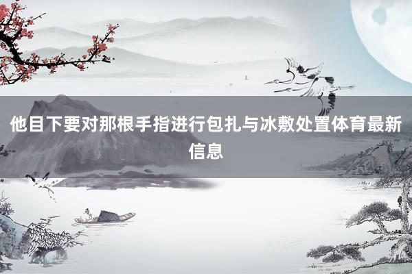 他目下要对那根手指进行包扎与冰敷处置体育最新信息