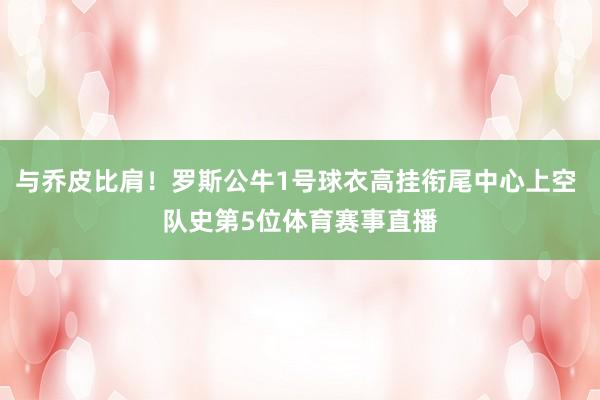 与乔皮比肩!罗斯公牛1号球衣高挂衔尾中心上空 队史第5位体育赛事直播