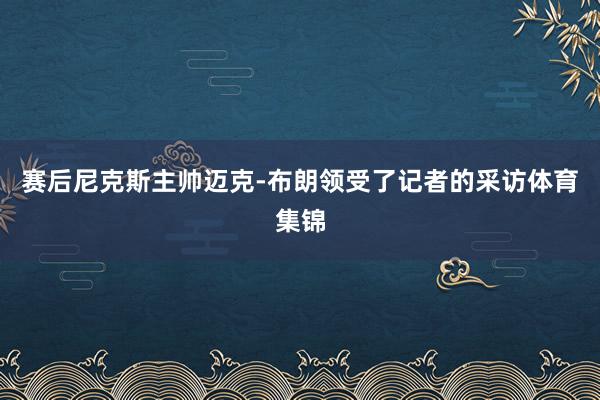 赛后尼克斯主帅迈克-布朗领受了记者的采访体育集锦