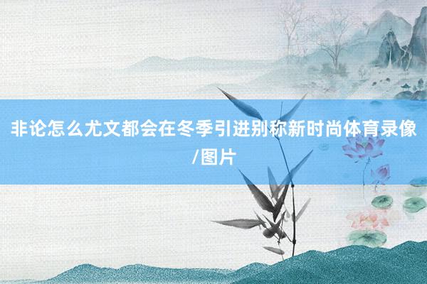非论怎么尤文都会在冬季引进别称新时尚体育录像/图片