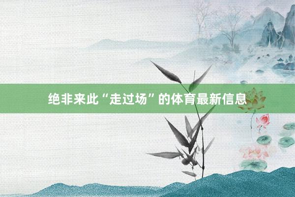 绝非来此“走过场”的体育最新信息