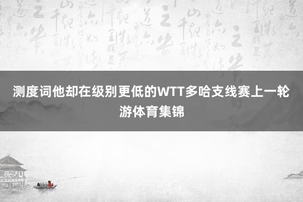 测度词他却在级别更低的WTT多哈支线赛上一轮游体育集锦