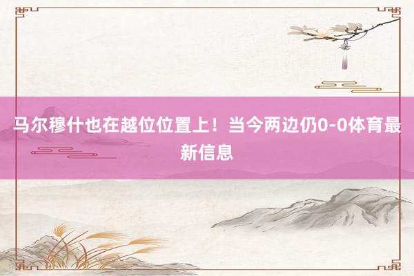 马尔穆什也在越位位置上！当今两边仍0-0体育最新信息