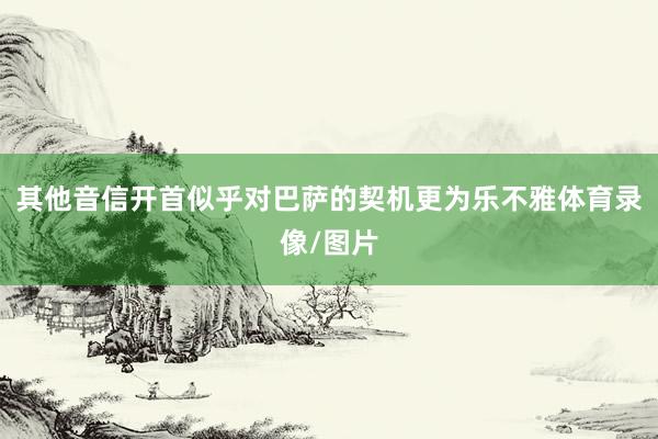 其他音信开首似乎对巴萨的契机更为乐不雅体育录像/图片