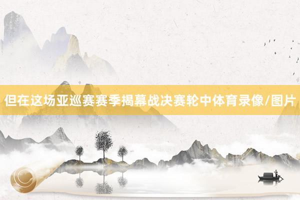 但在这场亚巡赛赛季揭幕战决赛轮中体育录像/图片