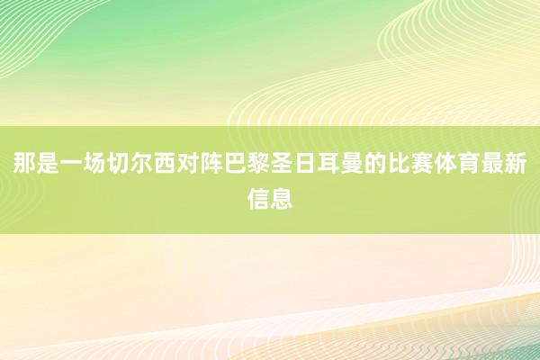 那是一场切尔西对阵巴黎圣日耳曼的比赛体育最新信息