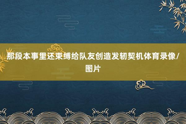 那段本事里还束缚给队友创造发轫契机体育录像/图片