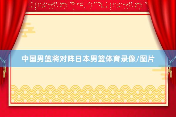 中国男篮将对阵日本男篮体育录像/图片