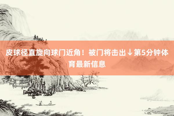 皮球径直旋向球门近角！被门将击出↓第5分钟体育最新信息