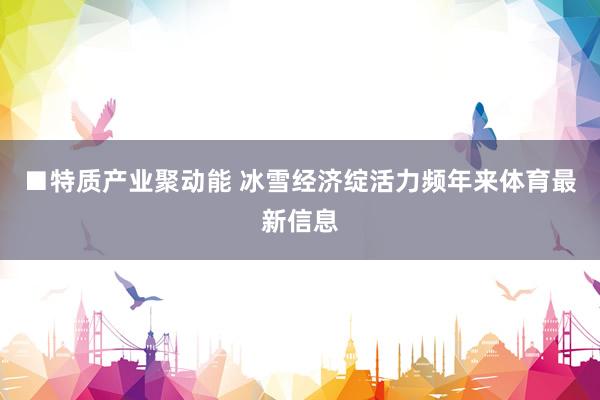 ■特质产业聚动能 冰雪经济绽活力频年来体育最新信息