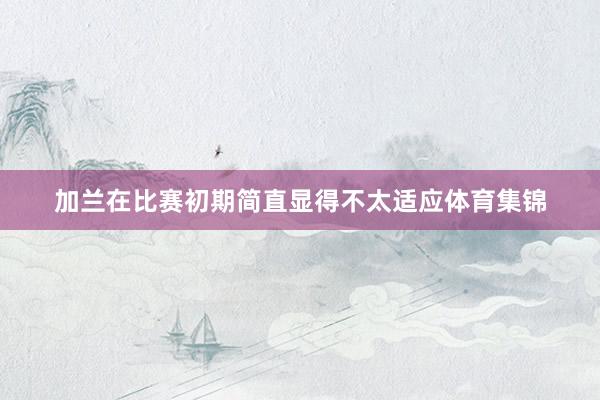 加兰在比赛初期简直显得不太适应体育集锦