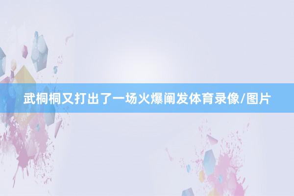武桐桐又打出了一场火爆阐发体育录像/图片