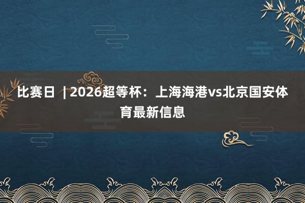 比赛日  | 2026超等杯：上海海港vs北京国安体育最新信息