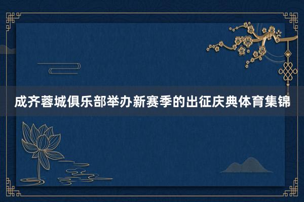 成齐蓉城俱乐部举办新赛季的出征庆典体育集锦