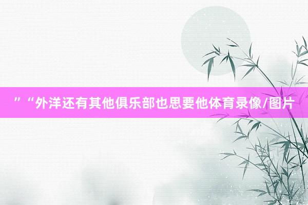 ”“外洋还有其他俱乐部也思要他体育录像/图片