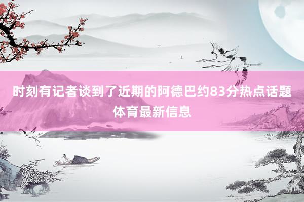 时刻有记者谈到了近期的阿德巴约83分热点话题体育最新信息