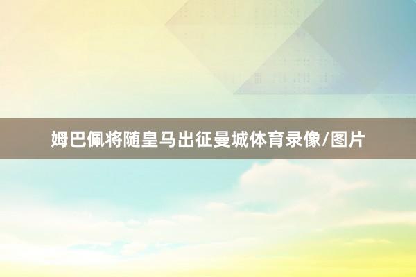 姆巴佩将随皇马出征曼城体育录像/图片