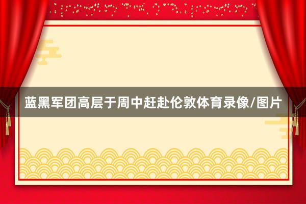 蓝黑军团高层于周中赶赴伦敦体育录像/图片