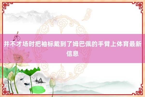并不才场时把袖标戴到了姆巴佩的手臂上体育最新信息