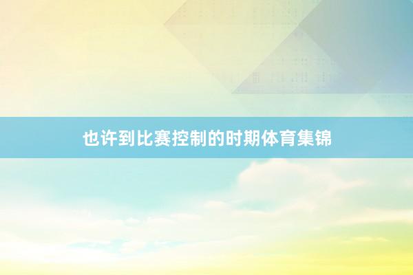 也许到比赛控制的时期体育集锦
