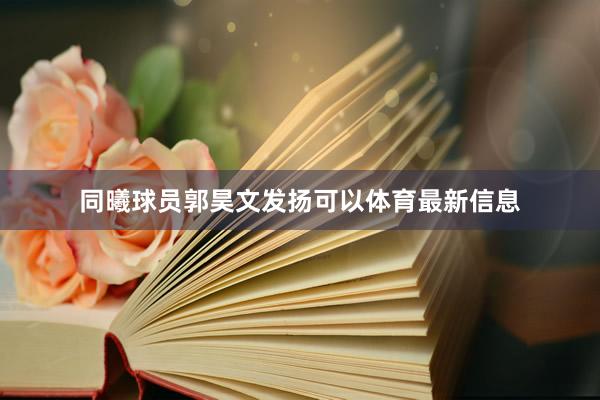 同曦球员郭昊文发扬可以体育最新信息